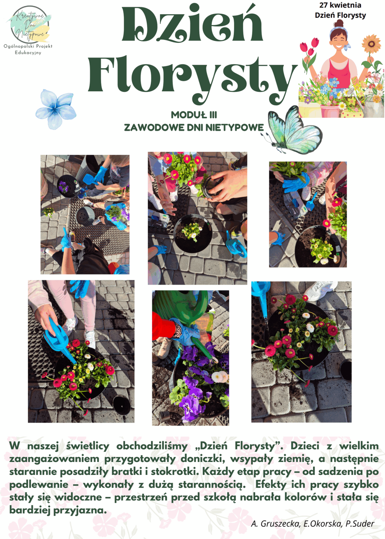 Grafika: Dzień Florysty – 27.04.2025
Ilustracja promująca obchody Dnia Florysty w ramach Ogólnopolskiego Projektu Edukacyjnego „Kreatywne Dni Nietypowe”. W prawym górnym rogu znajduje się logo projektu. Tło jest jasne i estetyczne, a elementy graficzne w żywych kolorach przyciągają uwagę. W lewym górnym rogu umieszczono miniaturowy plakat informacyjny dotyczący wydarzenia.
Kadr 1: Dzieci przygotowują doniczki do sadzenia – każda z nich ozdabia swoją własną w kolorowy i kreatywny sposób.
Kadr 2: Uczniowie wsypują ziemię do doniczek – pracują z zaangażowaniem, ucząc się odpowiedzialności za rośliny.
Kadr 3: Dzieci ostrożnie wyciągają sadzonki bratków i stokrotek z małych doniczek, by przesadzić je do większych pojemników.
Kadr 4: Chłopiec i dziewczynka podlewają swoje kwiatki, ucząc się troski o przyrodę.
Kadr 5 i 6 : Kolejna grupa dzieci kończy podlewanie – widać radość i satysfakcję z wykonanej pracy.
