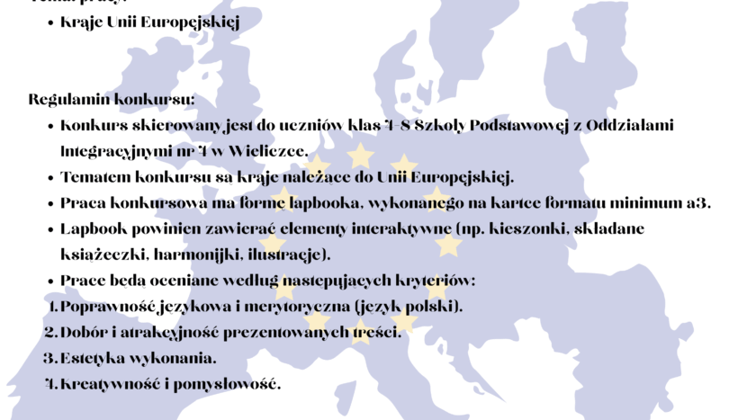 Informacja o konkursie: Regulamin konkursu: Konkurs skierowany jest do uczniów klas 4-8 Szkoły Podstawowej z Oddziałami Integracyjnymi nr 4 w Wieliczce. Tematem konkursu są kraje należące do Unii Europejskiej. Praca konkursowa ma formę lapbooka, wykonanego na kartce formatu minimum a3. Lapbook powinien zawierać elementy interaktywne (np. kieszonki, składane książeczki, harmonijki, ilustracje). Prace będą oceniane według następujących kryteriów: Poprawność językowa i merytoryczna (język polski). Dobór i atrakcyjność prezentowanych treści. Estetyka wykonania. Kreatywność i pomysłowość. Wyniki konkursu zostaną ogłoszone do końca maja 2025 r. Organizatorzy przewidują nagrody dla najlepszych prac. Przystąpienie do konkursu jest równoznaczne z akceptacją niniejszego regulaminu. Organizatorzy zastrzegają sobie prawo do publikacji prac konkursowych na stronie internetowej szkoły i/lub w mediach społecznościowych. Prace należy dostarczyć do dnia 16 maja 2025 r. do pani Gabrieli Chociej-Aniszko, pani Doroty Machno lub pani Dominiki Fabisz