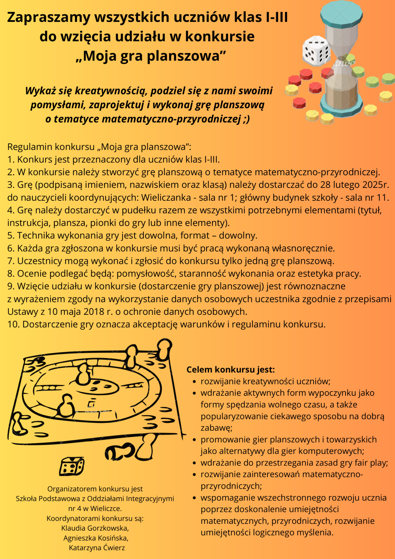 Zapraszamy wszystkich uczniów klas I-III do wzięcia udziału w konkursie „Moja gra planszowa" Wykaż się kreatywnością, podziel się z nami swoimi pomysłami, zaprojektuj / wykonaj grę planszową o tematyce matematyczno-przyrodniczej ;) Regulamin konkursu „Moja gra planszowa": 1. Konkurs jest przeznaczony dla uczniów klas I-III. 2. W konkursie należy stworzyć grę planszową o tematyce matematyczno-przyrodniczej. 3. Grę (podpisaną imieniem, nazwiskiem oraz klasą) należy dostarczać do 28 lutego 2025r. do nauczycieli koordynujących: Wieliczanka - sala nr 1; główny budynek szkoły - sala nr 11. 4. Grę należy dostarczyć w pudełku razem ze wszystkimi potrzebnymi elementami (tytuł, instrukcja, plansza, pionki do gry lub inne elementy). 5. Technika wykonania gry jest dowolna, format - dowolny. 6. Każda gra zgłoszona w konkursie musi być pracą wykonaną własnoręcznie. 7. Uczestnicy mogą wykonać i zgłosić do konkursu tylko jedną grę planszową. 8. Ocenie podlegać będą: pomysłowość, staranność wykonania oraz estetyka pracy. 9. Wzięcie udziału w konkursie (dostarczenie gry planszowej) jest równoznaczne z wyrażeniem zgody na wykorzystanie danych osobowych uczestnika zgodnie z przepisami Ustawy z 10 maja 2018 r. o ochronie danych osobowych. 10. Dostarczenie gry oznacza akceptację warunków i regulaminu konkursu. Celem konkursu jest: ⚫ rozwijanie kreatywności uczniów wdrażanie aktywnych form wypoczynku jako formy spędzania wolnego czasu, a także popularyzowanie ciekawego sposobu na dobrą Zabawę promowanie gier planszowych i towarzyskich jako alternatywy dia gier komputerowych; ⚫wdrażanie do przestrzegania zasad gry fair play rozwijanie zainteresowań matematyczno wspomaganie wszechstronnego rozwoju ucznia poprzez doskonalenie umiejętności matematycznych, przyrodniczych, rozwijanie umiejętności logicznego myślenia