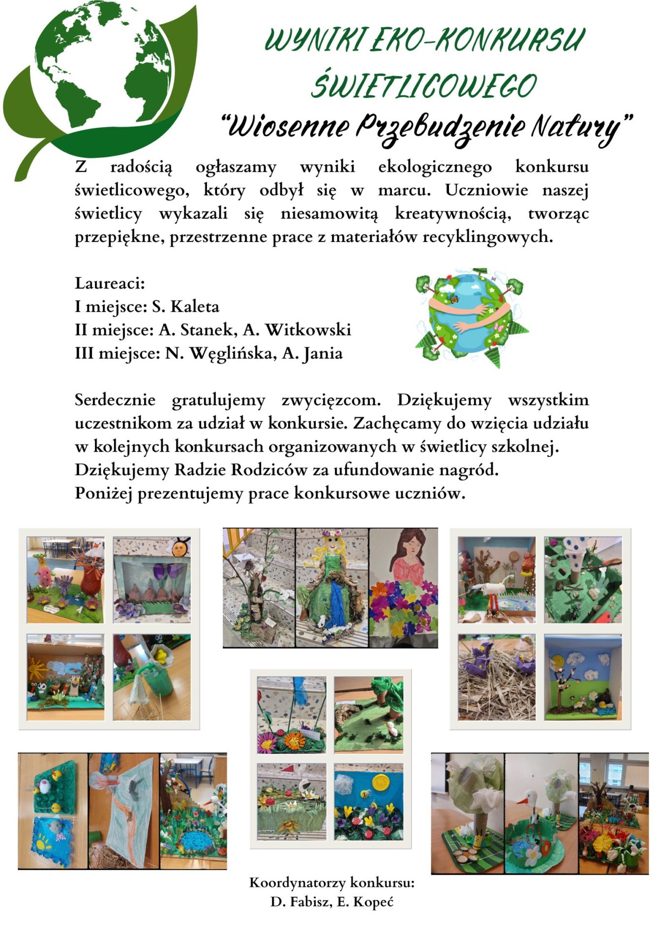 Wyniki ekologicznego konkursu świetlicowego, który odbył się w marcu. Uczniowie naszej świetlicy wykazali się niesamowitą kreatywnością, tworząc przepiękne, przestrzenne prace z materiałów recyklingowych.

Laureaci:

I miejsce: S. Kaleta

II miejsce: A. Stanek, A. Witkowski

III miejsce: N. Węglińska, A. Jania

Serdecznie gratulujemy zwycięzcom. Dziękujemy wszystkim uczestnikom za udział w konkursie. Zachęcamy do wzięcia udziału w kolejnych konkursach organizowanych w świetlicy szkolnej.

Dziękujemy Radzie Rodziców za ufundowanie nagród.


Poniżej zaprezentowane prace konkursowe uczniów.