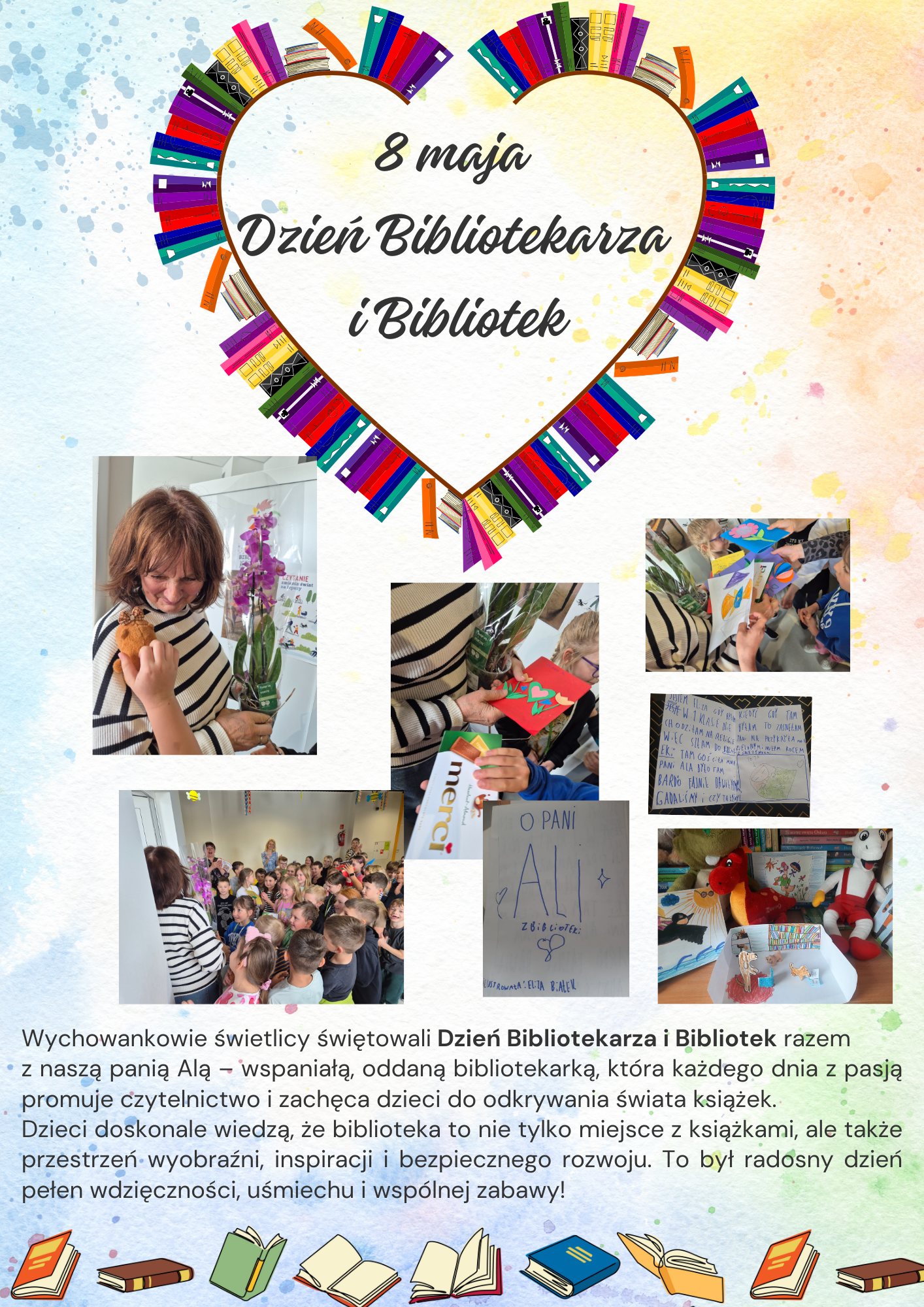 lustracja promująca Dzień Bibliotekarza i Bibliotek – na środku widoczne jest duże, kolorowe serce ułożone z książek. W centrum serca widnieje napis: „8 maja – Dzień Bibliotekarza i Bibliotek”. Tło grafiki utrzymane jest w jasnych, pastelowych kolorach – błękitach, różach i beżach. Na dole grafiki umieszczone są elementy graficzne w kształcie otwartych i zamkniętych książek, tworzące dekoracyjny pas. Książki mają żywe kolory: czerwony, zielony, żółty i niebieski, przyciągając wzrok i podkreślając tematykę czytelniczą.

Kadr 1: Pani Ala, bibliotekarka, uśmiechnięta, trzyma w rękach fioletowego storczyka w ozdobnej doniczce.
Kadr 2 i 3: Grupa uczniów w wieku 7–9 lat podchodzi do Pani Ali z własnoręcznie wykonanymi kartkami.
Kadr 4: Wszystkie dzieci uczęszczające do świetlicy oraz nauczyciele stoją razem i składają życzenia pani bibliotece.
Kadr 5,6 i 7: Kartki zawierają dziecięce rysunki przedstawiające Panią Alę, książki, bibliotekę oraz wierszyki i podziękowania