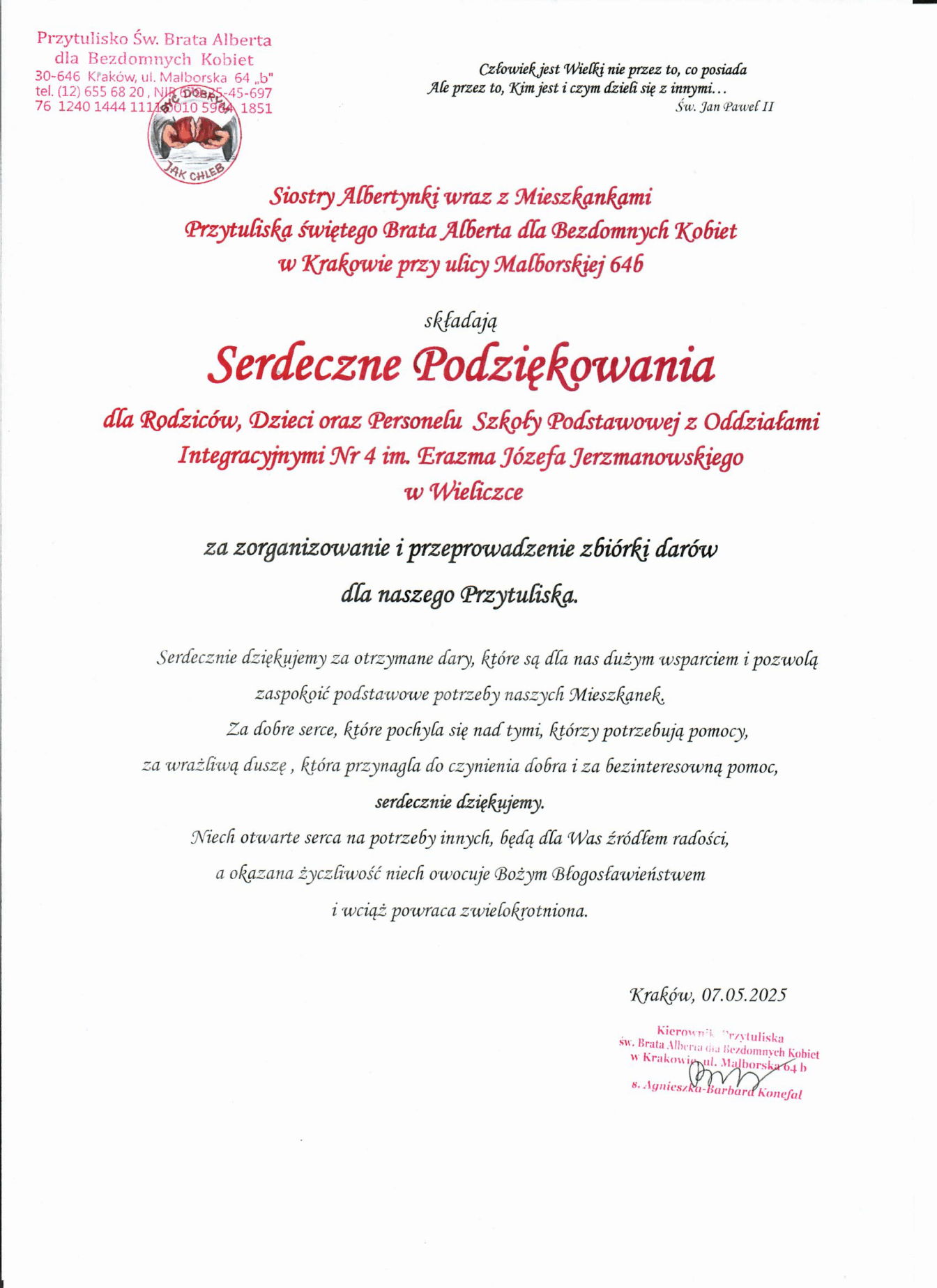 Podziękowania o treści: Siostry Albertynki wraz z Mieszkankami Przytuliska św. Alberta dla Bezdomnych Kobiet w Krakowie przy ul. Malborskiej 64b składają Serdeczne Podziękowania dla Rodziców, Dzieci oraz Personelu Szkoły Podstawowej z Oddziałami Integracyjnymi Nr 4 im. Erazma Jerzmanowskiego w Wieliczce za zorganizowanie i przeprowadzenie zbiórki darów dla naszego Przytuliska. Serdecznie dziękujemy za otrzymane dary, które są dla nas dużym wsparciem i pozwolą zaspokoić podstawowe potrzeby naszych Mieszkanek. Za dobre serce, które pochyla się nad tymi, którzy potrzebują pomocy, za wrażliwą duszę, która przynagla do czynienia dobra i za bezinteresowną pomoc, serdecznie dziękujemy. Niech otwarte serca na potrzeby innych, będą dla Was źródłem miłości, a okazana życzliwość niech owocuję Bożym Błogosławieństwem i wciąż powraca zwielokrotniona. Kraków 07.05.2025 r Kierownik Przytuliska S. Agnieszka – Barbara Konefa