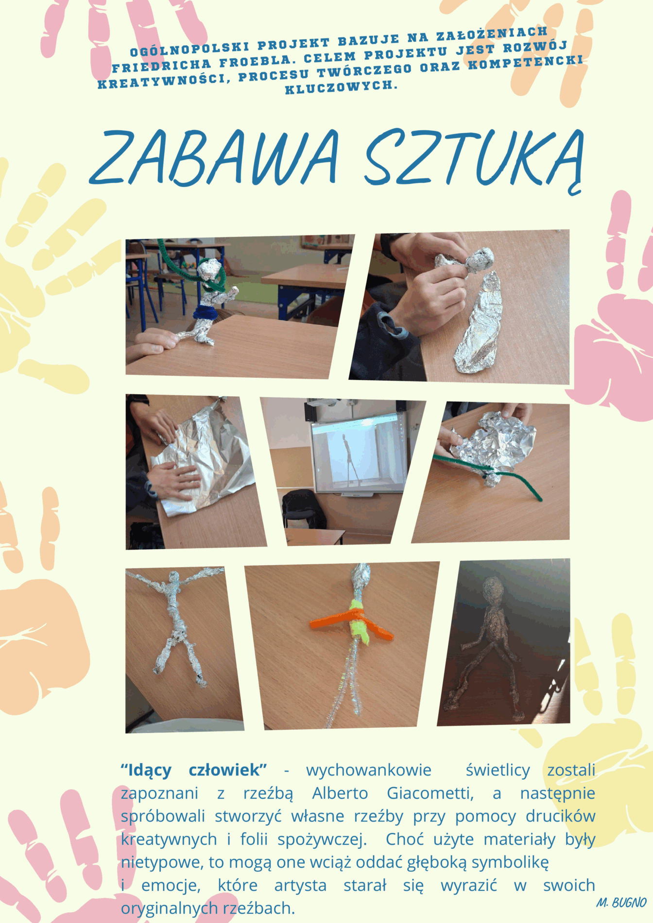  Zabawa Sztuką- Ogólnopolski Projekt bazujący na założeniach Friedricha Froebla. Celem projektu jest rozwój kreatywności, procesu twórczego oraz kompetencji kluczowych. 
“Idący człowiek” - wychowankowie  świetlicy zostali zapoznani z rzeźbą Alberto Giacometti, a następnie spróbowali stworzyć własne rzeźby przy pomocy drucików kreatywnych i folii spożywczej.  Choć użyte materiały były nietypowe, to mogą one wciąż oddać głęboką symbolikę 
i emocje, które artysta starał się wyrazić w swoich oryginalnych rzeźbach. 