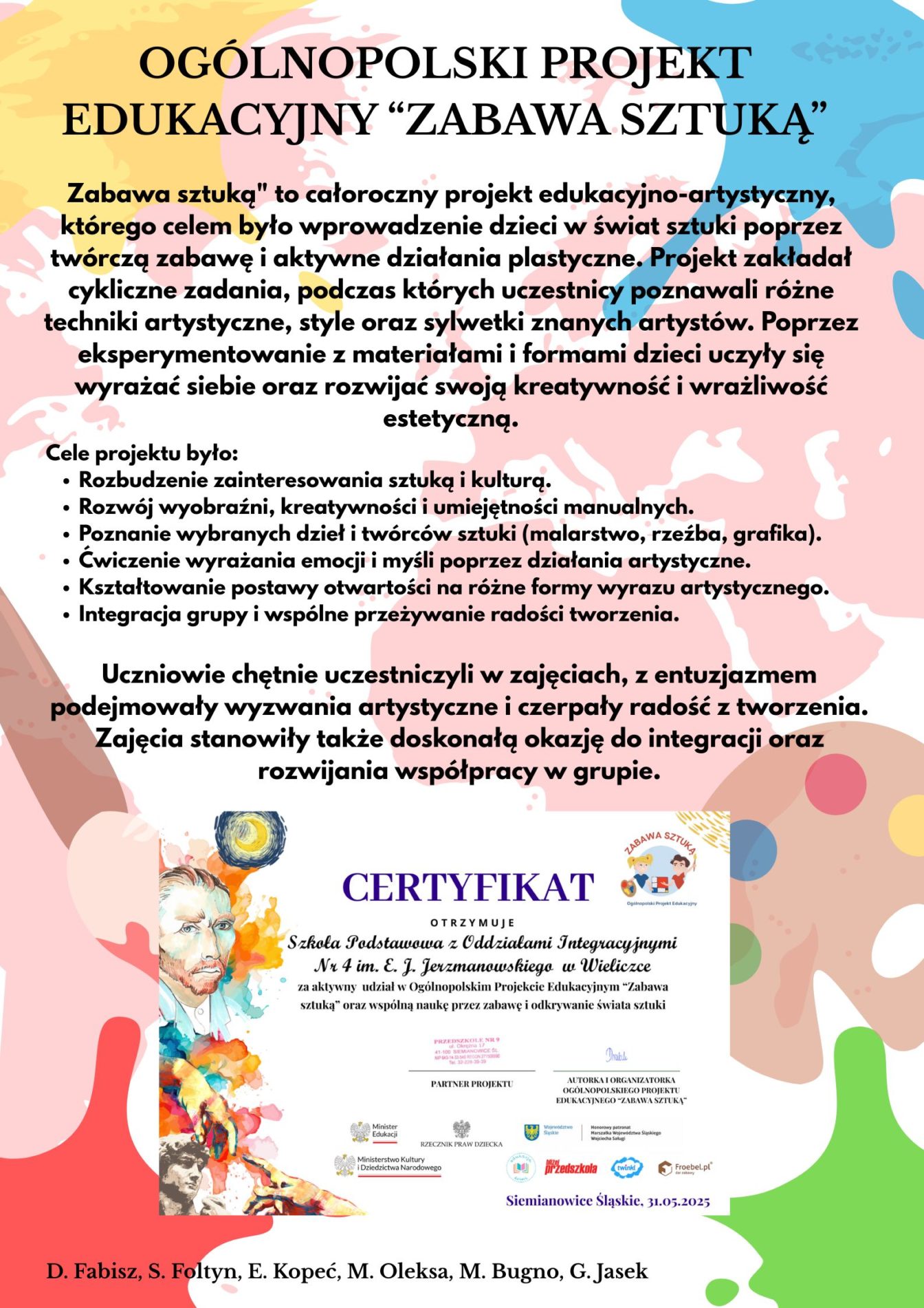 Zabawa sztuką" to całoroczny projekt edukacyjno-artystyczny, którego celem było wprowadzenie dzieci w świat sztuki poprzez twórczą zabawę i aktywne działania plastyczne. Projekt zakładał cykliczne zadania, podczas których uczestnicy poznawali różne techniki artystyczne, style oraz sylwetki znanych artystów. Poprzez eksperymentowanie z materiałami i formami dzieci uczyły się wyrażać siebie oraz rozwijać swoją kreatywność i wrażliwość estetyczną.
Cele projektu było:

Rozbudzenie zainteresowania sztuką i kulturą.
Rozwój wyobraźni, kreatywności i umiejętności manualnych.
Poznanie wybranych dzieł i twórców sztuki (malarstwo, rzeźba, grafika).
Ćwiczenie wyrażania emocji i myśli poprzez działania artystyczne.
Kształtowanie postawy otwartości na różne formy wyrazu artystycznego.
Integracja grupy i wspólne przeżywanie radości tworzenia.
Uczniowie chętnie uczestniczyli w zajęciach, z entuzjazmem podejmowały wyzwania artystyczne i czerpały radość z tworzenia. Zajęcia stanowiły także doskonałą okazję do integracji oraz rozwijania współpracy w grupie.