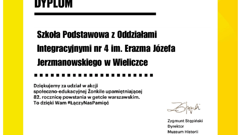 w lewym górnym rogu LOGO Muzeu POLIN. Na niebieskim tle napis POLIN a na czarnym tle Muzeum Historii Żydów Polskich. W prawym górnym rogu widnieje kwiat żonkil z sześcioma płatkami i napis 19 IV 1943 Powstanie w Getcie Warszawskim Po prawej stronie w środkowej części karty drukowanymi literami napis DYPLOM poniżej: Szkoła Podstawowa z Oddziałami Integracyjnymi nr 4 im. Erazma Józefa Jerzmanowskiego w Wieliczce Dziękujemy za udział w akcji społeczno – edukacyjnej Żonkile upamiętniającej 82. rocznicę powstania w getcie warszawskim. To dzięki Wam hasztag #ŁączyNasPamięć Dyplom podpisał Zygmunt Stępiński – podpis odręczny Dyrektor Muzeum Historii Żydów Polskich POLIN W dolnej części dyplomu: Patronat honorowy Orzeł - godło Polski i napis Minister Edukacji obok herb Warszawy: Syrenka warszawska na czerwonym tle w koronie i napis Prezydent miasta stołecznego Warszawy