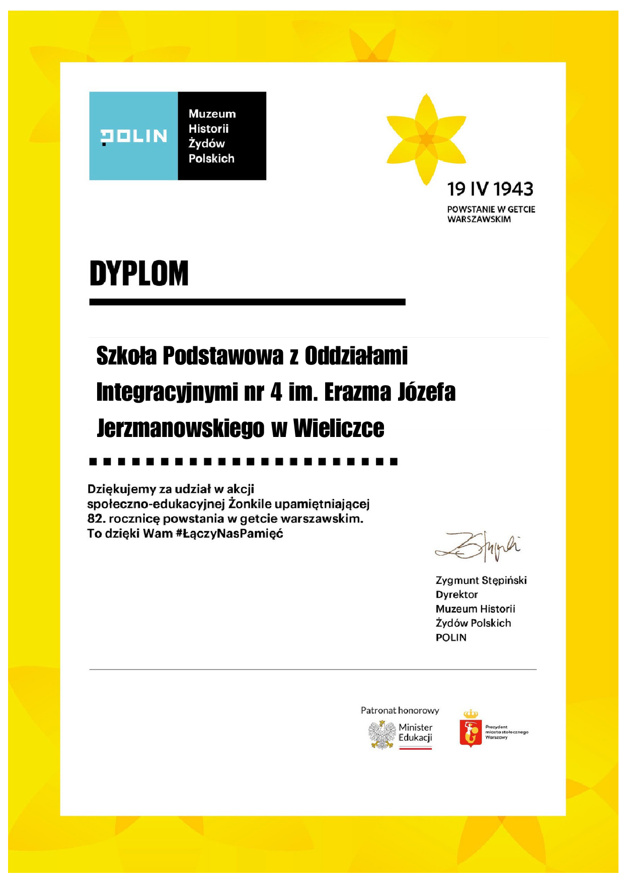 w lewym górnym rogu LOGO Muzeu POLIN. Na niebieskim tle napis POLIN a na czarnym tle Muzeum Historii Żydów Polskich. W prawym górnym rogu widnieje kwiat żonkil z sześcioma płatkami i napis 19 IV 1943 Powstanie w Getcie Warszawskim Po prawej stronie w środkowej części karty drukowanymi literami napis DYPLOM poniżej: Szkoła Podstawowa z Oddziałami Integracyjnymi nr 4 im. Erazma Józefa Jerzmanowskiego w Wieliczce Dziękujemy za udział w akcji społeczno – edukacyjnej Żonkile upamiętniającej 82. rocznicę powstania w getcie warszawskim. To dzięki Wam hasztag #ŁączyNasPamięć Dyplom podpisał Zygmunt Stępiński – podpis odręczny Dyrektor Muzeum Historii Żydów Polskich POLIN W dolnej części dyplomu: Patronat honorowy Orzeł - godło Polski i napis Minister Edukacji obok herb Warszawy: Syrenka warszawska na czerwonym tle w koronie i napis Prezydent miasta stołecznego Warszawy