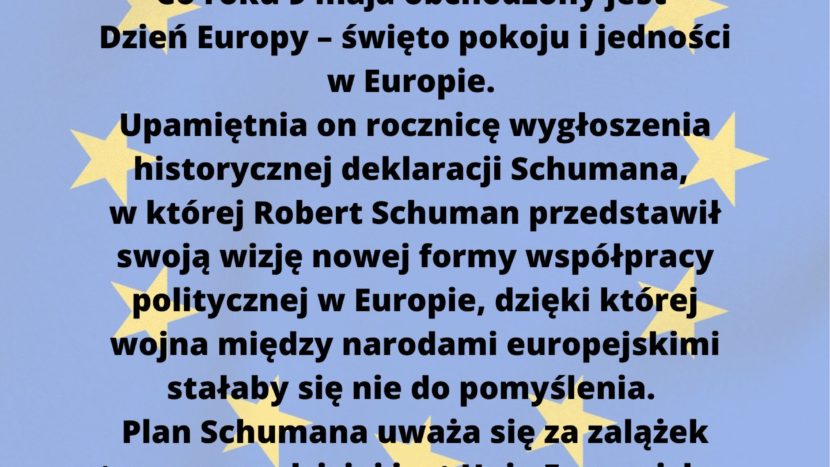 Dzień Europy 9 maja Co roku 9 maja obchodzony jest Dzień Europy – święto pokoju i jedności w Europie. Upamiętnia on rocznicę wygłoszenia historycznej deklaracji Schumana, w której Robert Schuman przedstawił swoją wizję nowej formy współpracy politycznej w Europie, dzięki której wojna między narodami europejskimi stałaby się nie do pomyślenia. Plan Schumana uważa się za zalążek tego, czym dzisiaj jest Unia Europejska. Weź udział w konkursie szkolnym! Na drzwiach sal lekcyjnych na pierwszym i drugim piętrze znajdują się plakaty dotyczące państw Unii Europejskiej. Zapoznaj się z informacjami zawartymi na plakatach i rozwiąż quiz w formie online, który zostanie udostępniony w dniu 04.06 na stronie naszej szkoły.Czas trwania konkursu: od 04.06 do 11.06. Sprawdź swoją wiedzę o Krajach Unii Europejskiej. Do udziału zapraszamy wszystkich uczniów klas IV-VIII. Koordynatorzy: Dominika Fabisz, Natalia Wójcik, Gabriela Chociej-Aniszko, Dorota Machno