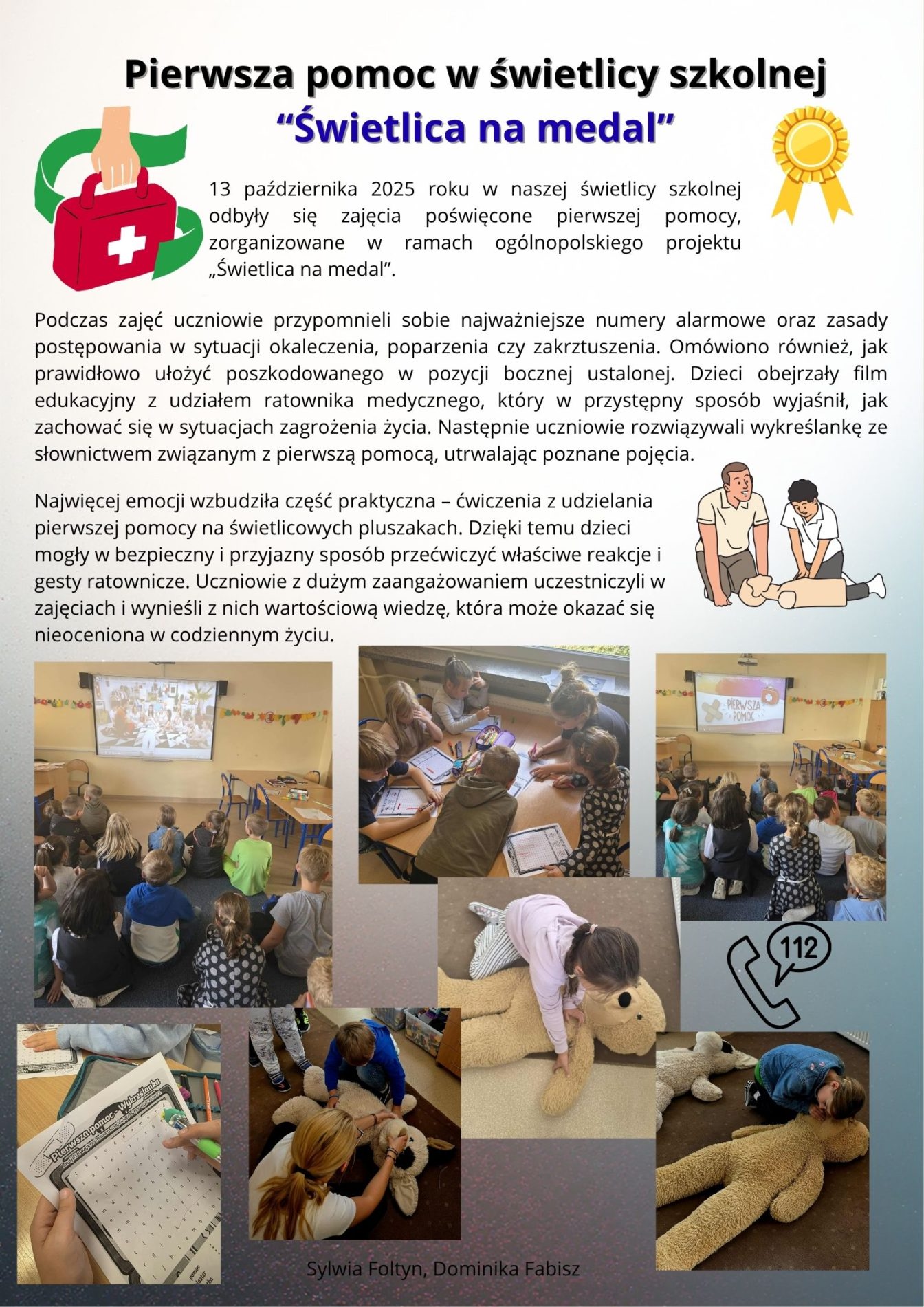 13 października 2025 roku w naszej świetlicy szkolnej odbyły się zajęcia poświęcone pierwszej pomocy, zorganizowane w ramach ogólnopolskiego projektu „Świetlica na medal”.  Podczas zajęć uczniowie przypomnieli sobie najważniejsze numery alarmowe oraz zasady postępowania w sytuacji okaleczenia, poparzenia czy zakrztuszenia. Omówiono również, jak prawidłowo ułożyć poszkodowanego w pozycji bocznej ustalonej. Dzieci obejrzały film edukacyjny z udziałem ratownika medycznego, który w przystępny sposób wyjaśnił, jak zachować się w sytuacjach zagrożenia życia. Następnie uczniowie rozwiązywali wykreślankę ze słownictwem związanym z pierwszą pomocą, utrwalając poznane pojęcia.  Najwięcej emocji wzbudziła część praktyczna – ćwiczenia z udzielania pierwszej pomocy na świetlicowych pluszakach. Dzięki temu dzieci mogły w bezpieczny i przyjazny sposób przećwiczyć właściwe reakcje i gesty ratownicze. Uczniowie z dużym zaangażowaniem uczestniczyli w zajęciach i wynieśli z nich wartościową wiedzę, która może okazać się nieoceniona w codziennym życiu.