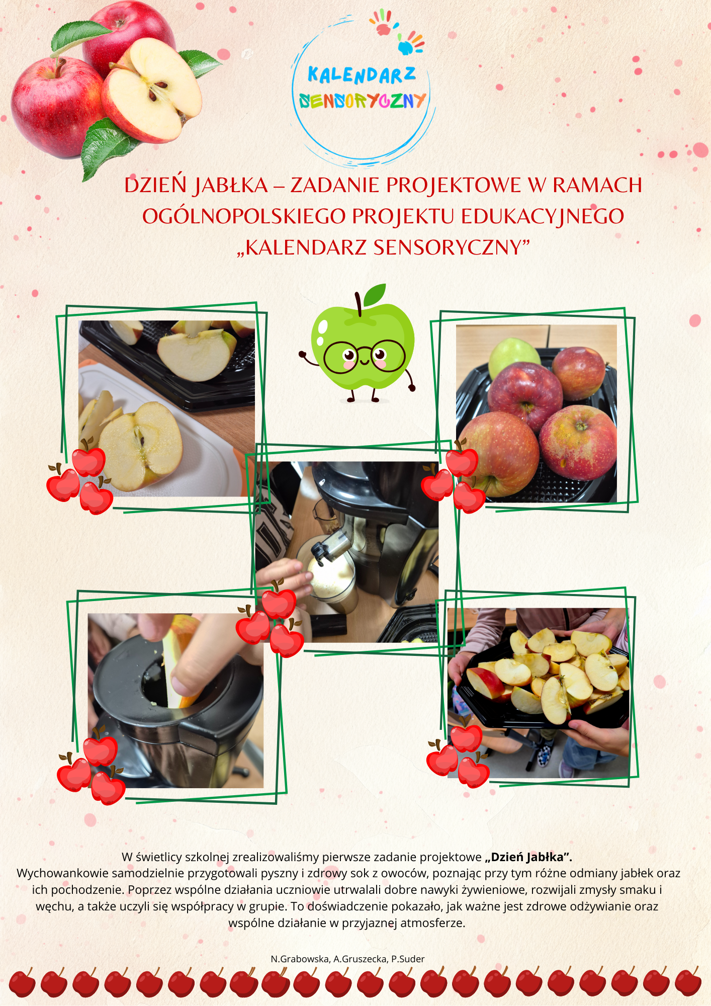 Tło:
Delikatne, beżowo–kremowe z różowymi plamkami przypominającymi akwarelowe cienie. Nadaje całości lekkości i ciepła, kojarzy się z jesienią i naturalnością.
Piktogramy i ozdoby:

W górnej części widnieją jabłka – całe i przekrojone na pół – w naturalnych kolorach (czerwonym i żółtym), symbolizujące zdrowie i świeżość.

Na środku umieszczony jest uśmiechnięty zielony piktogram jabłka w okularach, który nadaje projektowi przyjazny, dziecięcy charakter.

Wokół zdjęć pojawiają się małe czerwone jabłuszka użyte jako dekoracyjne naklejki i ramki – podkreślają temat przewodni i dodają radosnego akcentu.

Każde zdjęcie jest obramowane zieloną ramką, co porządkuje kompozycję i przyciąga uwagę do działań uczniów.

Zdjęcia:
Fotografie przedstawiają uczniów przygotowujących sok jabłkowy – mycie, krojenie jabłek, używanie sokowirówki oraz gotowy produkt.
Ujęcia mają charakter reportażowy, pokazują działanie, współpracę i zaangażowanie dzieci.
Dolna część plakatu:
Zawiera opis działań projektowych oraz ozdobny pasek z małych czerwonych jabłek, który zamyka kompozycję i wzmacnia motyw przewodni.
