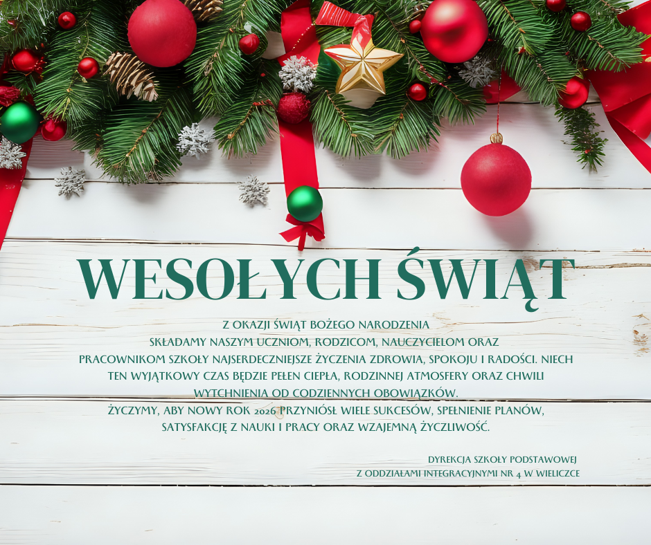 Życzenia świąteczne, na górze fragment przyozdobionej girlandy  a na białym tle napis wesołych świat i życznenia: Z okazji Świąt Bożego Narodzenia
składamy naszym Uczniom, Rodzicom, Nauczycielom oraz 
Pracownikom Szkoły najserdeczniejsze życzenia zdrowia, spokoju i radości. Niech ten wyjątkowy czas będzie pełen ciepła, rodzinnej atmosfery oraz chwili wytchnienia od codziennych obowiązków.
Życzymy, aby Nowy Rok 2026 przyniósł wiele sukcesów, spełnienie planów,  satysfakcję z nauki i pracy oraz wzajemną życzliwość.

 Dyrekcja Szkoły Podstawowej 
 z Oddziałami Integracyjnymi nr 4 w Wieliczce
