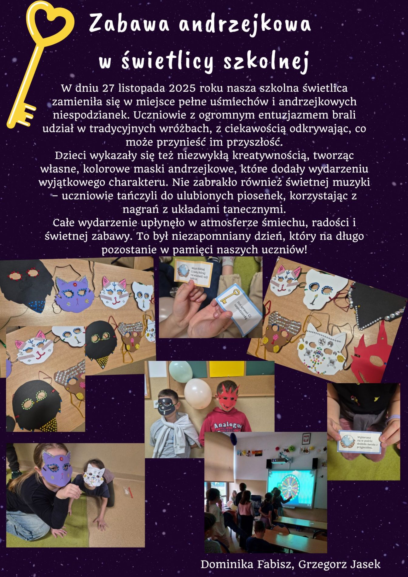 W dniu 27 listopada 2025 roku nasza szkolna świetlica zamieniła się w miejsce pełne uśmiechów i andrzejkowych niespodzianek. Uczniowie z ogromnym entuzjazmem brali udział w tradycyjnych wróżbach, z ciekawością odkrywając, co może przynieść im przyszłość.
Dzieci wykazały się też niezwykłą kreatywnością, tworząc własne, kolorowe maski andrzejkowe, które dodały wydarzeniu wyjątkowego charakteru. Nie zabrakło również świetnej muzyki – uczniowie tańczyli do ulubionych piosenek, korzystając z nagrań z układami tanecznymi.
Całe wydarzenie upłynęło w atmosferze śmiechu, radości i świetnej zabawy. To był niezapomniany dzień, który na długo pozostanie w pamięci naszych uczniów!