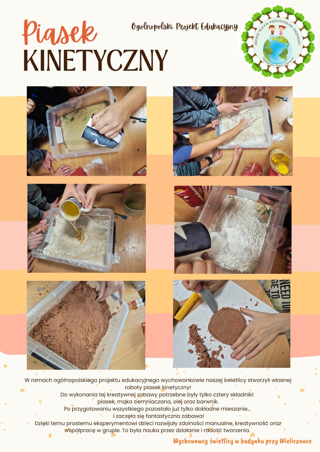 Plakat przedstawia realizację zajęć sensorycznych pt. „Piasek kinetyczny”, przeprowadzonych w ramach Ogólnopolskiego Projektu Edukacyjnego. Kompozycja graficzna ma formę estetycznego kolażu zdjęć, piktogramów oraz tekstu informacyjnego.

Kolorystyka i tło
Tło plakatu utrzymane jest w ciepłej, pastelowej tonacji.

Dominuje jasny kremowy kolor w górnej części plakatu oraz odcienie brzoskwiniowe i jasnopomarańczowe w dolnej części.

Zdjęcia i ich treść
Plakat zawiera serię zdjęć dokumentujących kolejne etapy tworzenia piasku kinetycznego:

przygotowywanie składników w przezroczystych pojemnikach,

przesypywanie piasku oraz dodawanie płynnych składników,

mieszanie masy rękami i narzędziami,

ugniatanie i formowanie piasku kinetycznego,

wycinanie i modelowanie kształtów.

W dolnej części plakatu umieszczono blok tekstowy, opisujący przebieg zajęć:
