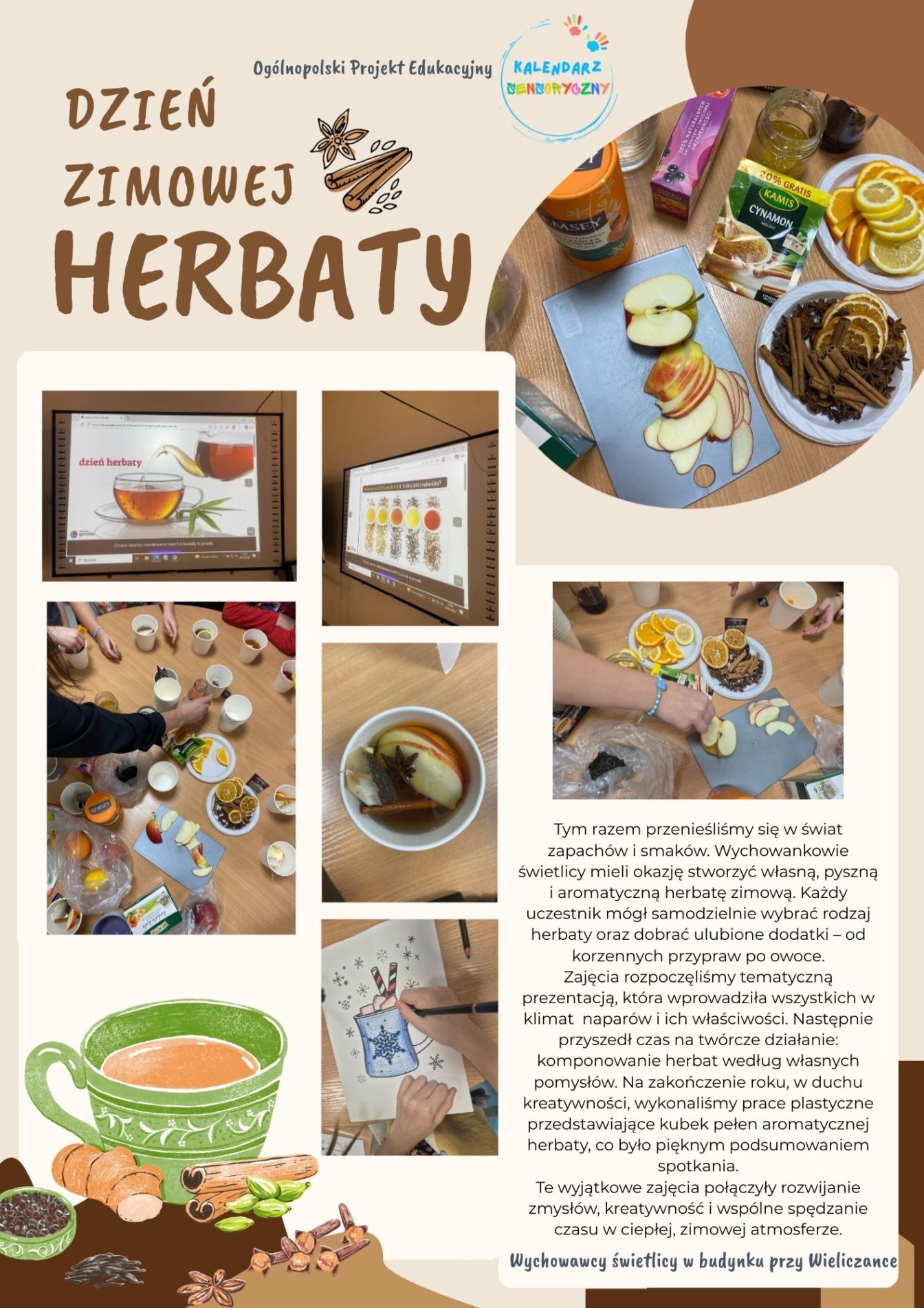 Plakat przedstawia realizację zajęć świetlicowych pt. „Dzień Zimowej Herbaty”, zorganizowanych w ramach Ogólnopolskiego Projektu Edukacyjnego „Kalendarz Sensoryczny”. 
Tło plakatu utrzymane jest w ciepłym, jasnobeżowym kolorze, kojarzącym się z naturalnością, spokojem i zimową atmosferą.

Zastosowana kolorystyka nawiązuje do barw herbaty, miodu, przypraw korzennych oraz owoców cytrusowych – dominują odcienie brązu, beżu, pomarańczu i żółci.

Centralnym elementem graficznym jest tytuł „Dzień Zimowej Herbaty”, zapisany dużą, czytelną czcionką w kolorze brązowym.

Obok tytułu znajdują się piktogramy przypraw korzennych, m.in.:

laska cynamonu,

anyż gwiazdkowy,

goździki.
Na plakacie umieszczono kilka zdjęć dokumentujących przebieg zajęć:
zdjęcia prezentacji multimedialnej wyświetlanej na tablicy interaktywnej, wprowadzającej dzieci w tematykę herbaty,

fotografie stolików z przygotowanymi składnikami: plasterkami cytryny, pomarańczy, jabłek, imbirem, miodem, przyprawami korzennymi oraz różnymi rodzajami herbat,

W górnej części plakatu widoczne jest logo Ogólnopolskiego Projektu Edukacyjnego „Kalendarz Sensoryczny”, wskazujące na przynależność wydarzenia do projektu.

