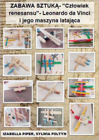 Plakat p.t. ZABAWA SZTUKĄ- "Człowiek renesansu"- Leonardo da Vinci         i jego maszyna latająca" prezentuje efekty wykonania zadania projektowego. Tło plakatu stanowi rozjaśniona kartka ze szkicownika Leonarda da Vinci, z zapiskami i szkicami artysty. Na górze plakatu widnieje napis: „Zabawa sztuką- "Człowiek renesansu"- Leonardo da Vinci i jego maszyna latająca"
Środkowa część plakatu wypełniona jest fotografiami dziecięcych prac. To konstrukcje z patyków po lodach dużych i małych, drewnianych spinaczy małych i większych. Niektóre elementy są pomalowane farbą. Prace przedstawiają samoloty i różne maszyny latające zaprojektowane w całości przez uczniów