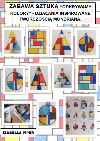 Plakat zatytułowany Zabawa sztuką- “ODKRYWAMY KOLORY” - DZIAŁANIA INSPIROWANE TWÓRCZOŚCIĄ MONDRIANA” prezentuje efekty wykonania zadania projektowego. Tło plakatu stanowi rozjaśniona geometryczna praca Pieta Mondriana. Na górze plakatu widnieje napis: „Zabawa sztuką- “ODKRYWAMY KOLORY” - DZIAŁANIA INSPIROWANE TWÓRCZOŚCIĄ MONDRIANA.”  

Środkowa część plakatu wypełniona jest fotografiami dziecięcych prac. Na białych kartkach widać geometryczne choinki, prezenty i bombki w kolorystyce z kompozycji artysty: niebieskiej, czerwonej żółtej, białej i czarnej. Całość wykonana mazakami artystycznymi.