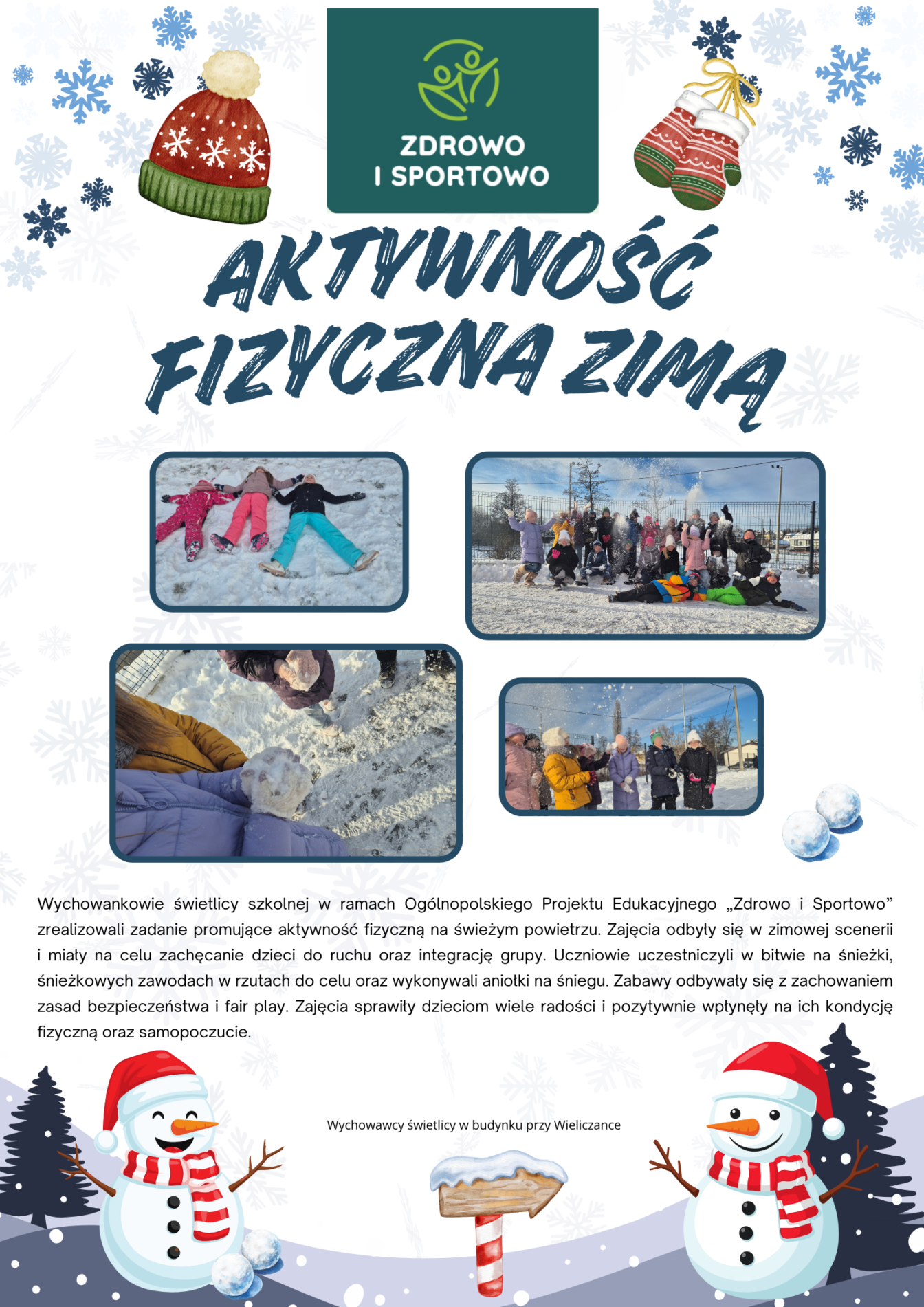 Plakat utrzymany jest w jasnym, bardzo delikatnym szaro-białym tle, na którym widoczne są subtelne, niebieskie płatki śniegu. Tło nadaje całości zimowy i świeży charakter.
Na pierwszym piktogramie (u góry, po lewej stronie) znajduje się zimowa czapka w kolorze czerwonym z białymi wzorami i kremowym pomponem oraz zielonym wykończeniem u dołu.
W centralnej, górnej części plakatu umieszczono zielone logo z napisem „Zdrowo i Sportowo” na ciemnozielonym tle. Poniżej widnieje duży, wyrazisty napis „AKTYWNOŚĆ FIZYCZNA ZIMĄ” zapisany granatową, stylizowaną czcionką.
W środkowej części plakatu znajdują się zdjęcia dzieci podczas zimowych aktywności na śniegu – m.in. robienie „aniołków”, zabawy na śniegu i wspólne wyjścia na świeże powietrze.
Dolną część plakatu zdobią ilustracje bałwanków w czerwonych czapkach i szalikach oraz zimowe elementy dekoracyjne, które podkreślają radosny, zimowy klimat całej kompozycji.