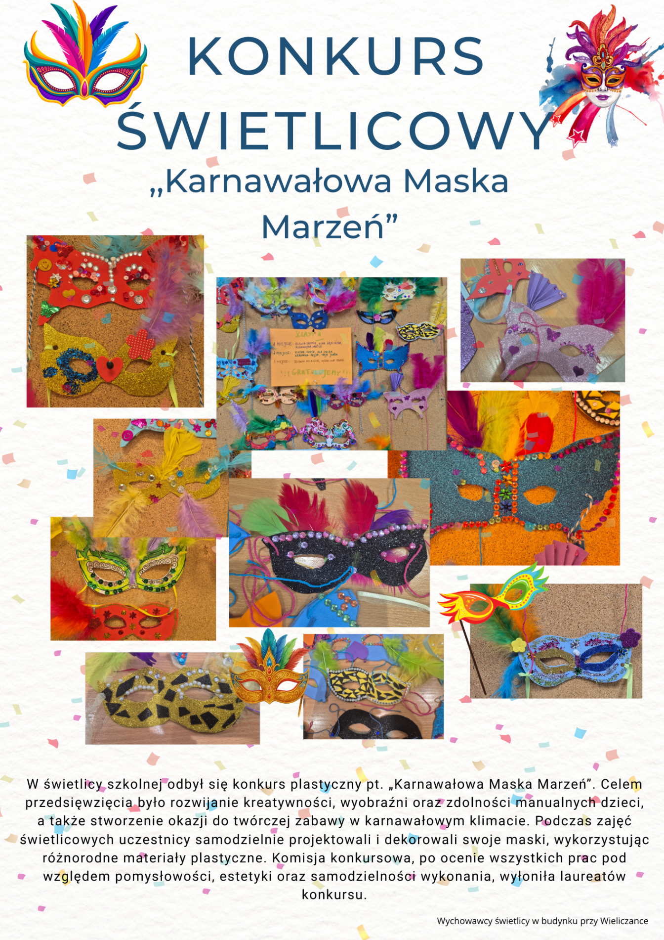 „Karnawałowa Maska Marzeń”. W centralnej części plakatu umieszczono zdjęcia kolorowych masek wykonanych przez dzieci, tworzące galerię prac. Całość utrzymana jest w radosnej, barwnej i karnawałowej stylistyce.
Plakat ma jasne, kremowo-beżowe tło, przypominające delikatną fakturę papieru. Na całej powierzchni widoczne są drobne, kolorowe konfetti, które nadają mu karnawałowy charakter.
U góry, na pierwszym piktogramie (po lewej stronie), znajduje się kolorowa maska karnawałowa w intensywnych barwach – dominuje turkus, żółć, pomarańcz i róż. Po prawej stronie umieszczono drugi, bardziej dekoracyjny piktogram maski w odcieniach czerwieni, różu i złota z piórami.