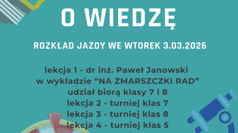 Plakat koloru niebieskiego a na nim informacja : Nauczyciele przedmiotów przyrodniczych i matematyki zapraszają na TURNIEJ NAUKOWY AWANTURA O WIEDZĘ ROZKŁAD JAZDY WE WTOREK 3.03.2026 lekcja 1 - dr inż. Paweł Janowski w wykładzie “NA ZMARSZCZKI RAD” udział biorą klasy 7 i 8 lekcja 2 - turniej klas 7 lekcja 3 - turniej klas 8 lekcja 4 - turniej klas 5 lekcja 5 - turniej klas 4 PROSIMY O PUNKTUALNE PRZYBYCIE NA SALĘ GIMNASTYCZNĄ