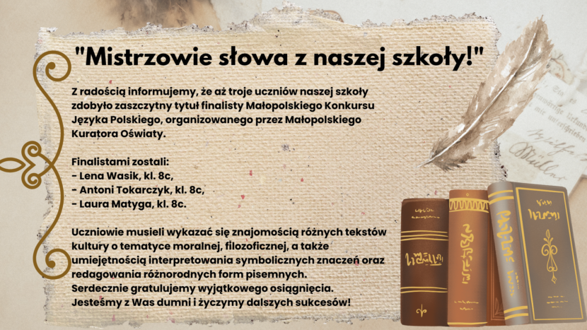 Z radością informujemy, że aż troje uczniów naszej szkoły zdobyło zaszczytny tytuł finalisty Małopolskiego Konkursu Języka Polskiego, organizowanego przez Małopolskiego Kuratora Oświaty. Finalistami zostali: - Lena Wasik, kl. 8c, - Antoni Tokarczyk, kl. 8c, - Laura Matyga, kl. 8c. Uczniowie musieli wykazać się znajomością różnych tekstów kultury o tematyce moralnej, filozoficznej, a także umiejętnością interpretowania symbolicznych znaczeń oraz redagowania różnorodnych form pisemnych. Serdecznie gratulujemy wyjątkowego osiągnięcia. Jesteśmy z Was dumni i życzymy dalszych sukcesów!