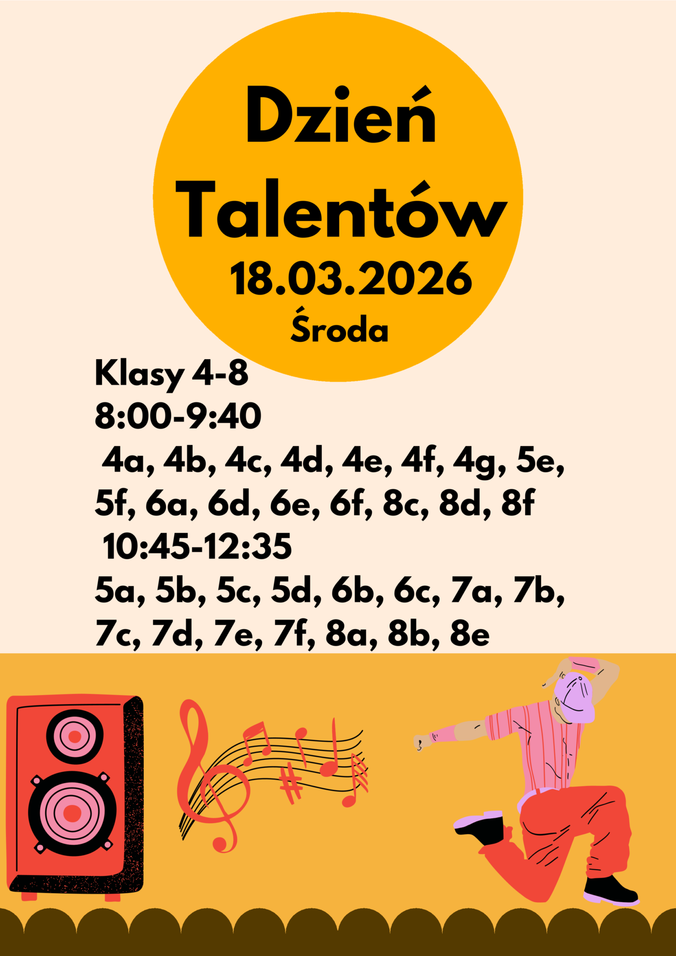 Dzień
Talentów

18.03.2026
                       Środa
Klasy 4-8 
8:00-9:40
 4a, 4b, 4c, 4d, 4e, 4f, 4g, 5e, 
5f, 6a, 6d, 6e, 6f, 8c, 8d, 8f
 10:45-12:35
5a, 5b, 5c, 5d, 6b, 6c, 7a, 7b, 
7c, 7d, 7e, 7f, 8a, 8b, 8e