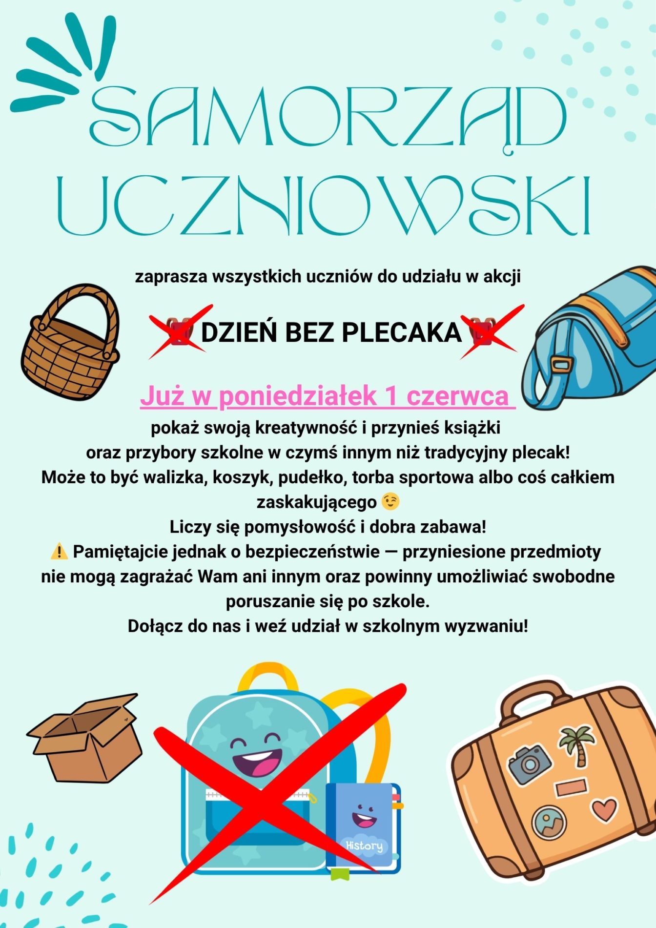 Grafika promująca szkolną akcję „Dzień bez plecaka”. Na środku znajduje się duży napis informujący o wydarzeniu organizowanym przez Samorząd Uczniowski. Wokół widoczne są różne nietypowe przedmioty do przenoszenia książek i przyborów szkolnych, między innymi walizka, koszyk, pudełko oraz torba sportowa. Grafika utrzymana jest w szkolnym, przyjaznym stylu i zachęca uczniów do udziału w zabawie oraz wykazania się kreatywnością. Samorząd Uczniowski zaprasza wszystkich uczniów do udziału w akcji „Dzień bez plecaka”, która odbędzie się w poniedziałek, 1 czerwca. Tego dnia uczniowie mogą przynieść książki i przybory szkolne w czymś innym niż tradycyjny plecak. Mogą to być między innymi walizki, koszyki, pudełka lub torby sportowe. Akcja ma na celu wspólną zabawę oraz pokazanie kreatywności uczniów. Organizatorzy przypominają jednak o zachowaniu bezpieczeństwa — przyniesione przedmioty nie mogą zagrażać innym osobom i powinny umożliwiać swobodne poruszanie się po szkole.