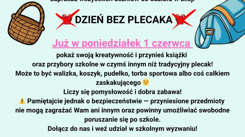 Grafika promująca szkolną akcję „Dzień bez plecaka”. Na środku znajduje się duży napis informujący o wydarzeniu organizowanym przez Samorząd Uczniowski. Wokół widoczne są różne nietypowe przedmioty do przenoszenia książek i przyborów szkolnych, między innymi walizka, koszyk, pudełko oraz torba sportowa. Grafika utrzymana jest w szkolnym, przyjaznym stylu i zachęca uczniów do udziału w zabawie oraz wykazania się kreatywnością. Samorząd Uczniowski zaprasza wszystkich uczniów do udziału w akcji „Dzień bez plecaka”, która odbędzie się w poniedziałek, 1 czerwca. Tego dnia uczniowie mogą przynieść książki i przybory szkolne w czymś innym niż tradycyjny plecak. Mogą to być między innymi walizki, koszyki, pudełka lub torby sportowe. Akcja ma na celu wspólną zabawę oraz pokazanie kreatywności uczniów. Organizatorzy przypominają jednak o zachowaniu bezpieczeństwa — przyniesione przedmioty nie mogą zagrażać innym osobom i powinny umożliwiać swobodne poruszanie się po szkole.